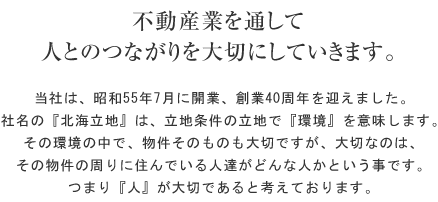 不動産業を通して人とのつながりを大切にしていきます。当社は、昭和55年7月に開業、総業40周年を迎えました。社名の『北海立地』は、立地条件の立地で『環境』を意味します。その環境の中で、物件そのものも大切ですが、大切なのは、その物件の周りに住んでいる人達がどんな人かという事です。つまり『人』が大切であると考えております。